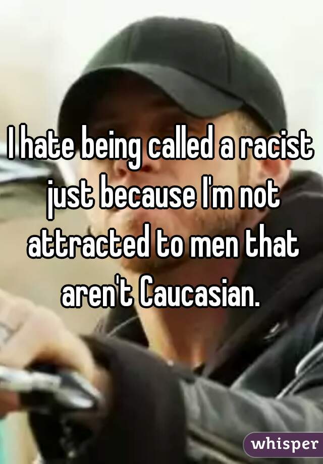 I hate being called a racist just because I'm not attracted to men that aren't Caucasian. 