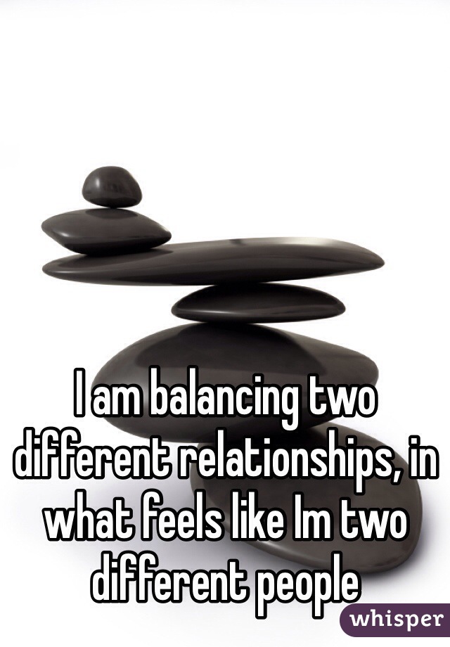 I am balancing two different relationships, in what feels like Im two different people