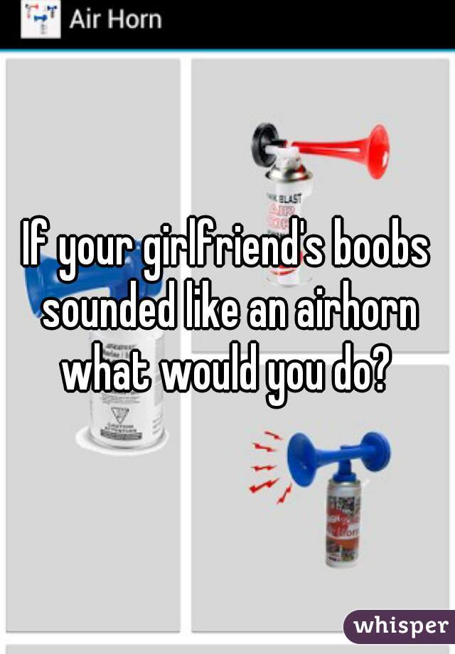 If your girlfriend's boobs sounded like an airhorn what would you do? 