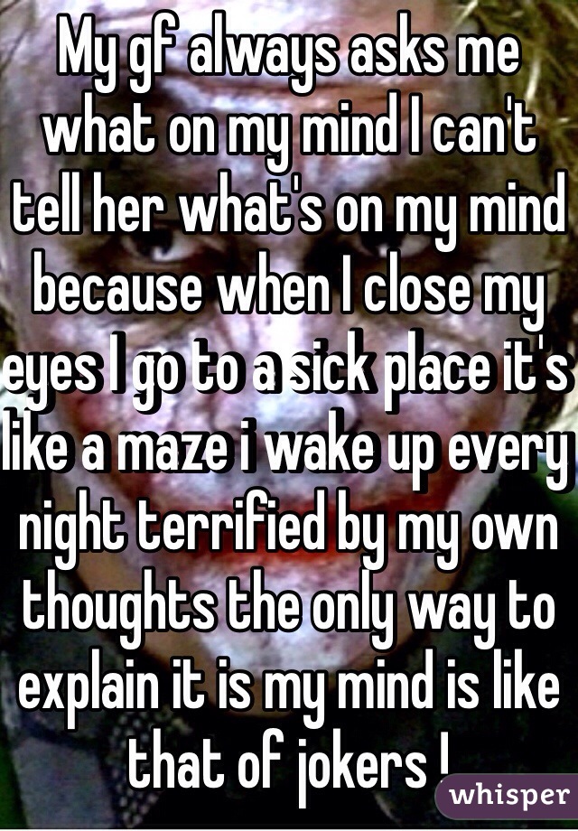 My gf always asks me what on my mind I can't tell her what's on my mind because when I close my eyes I go to a sick place it's like a maze i wake up every night terrified by my own thoughts the only way to explain it is my mind is like that of jokers !