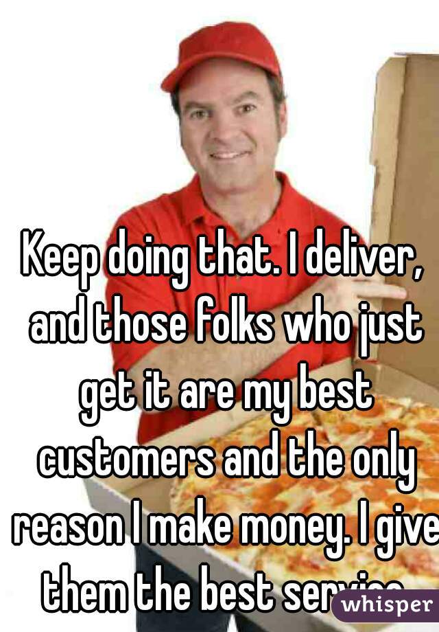 Keep doing that. I deliver, and those folks who just get it are my best customers and the only reason I make money. I give them the best service.