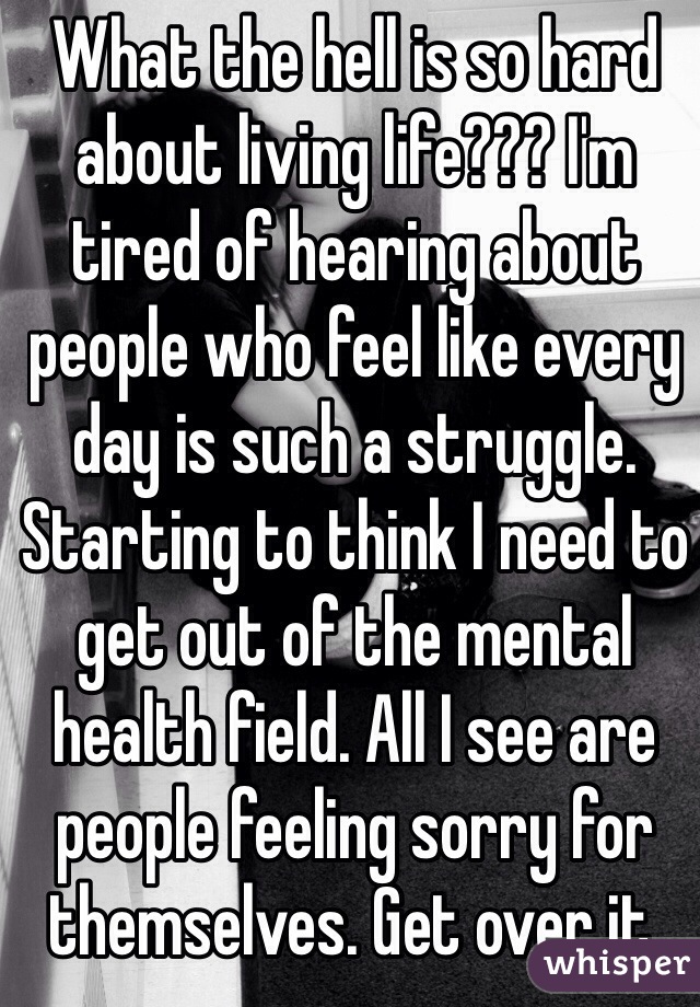 What the hell is so hard about living life??? I'm tired of hearing about people who feel like every day is such a struggle. Starting to think I need to get out of the mental health field. All I see are people feeling sorry for themselves. Get over it. 