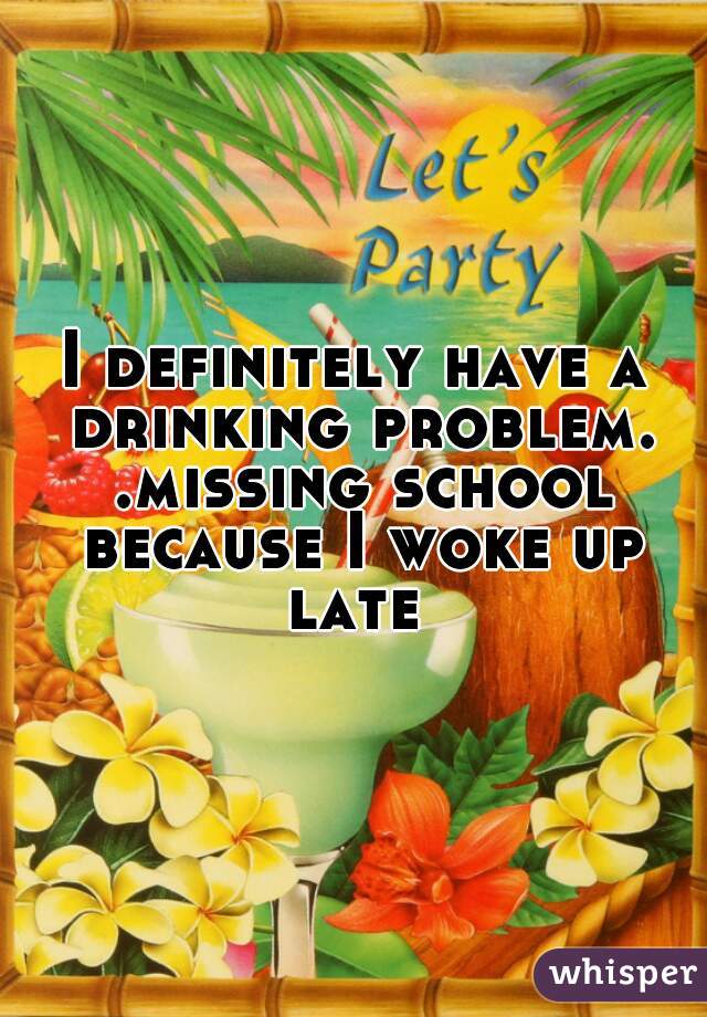 I definitely have a drinking problem. .missing school because I woke up late 
