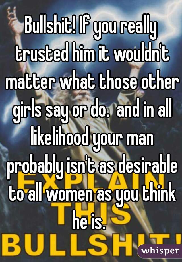 Bullshit! If you really trusted him it wouldn't matter what those other girls say or do.  and in all likelihood your man probably isn't as desirable to all women as you think he is.  