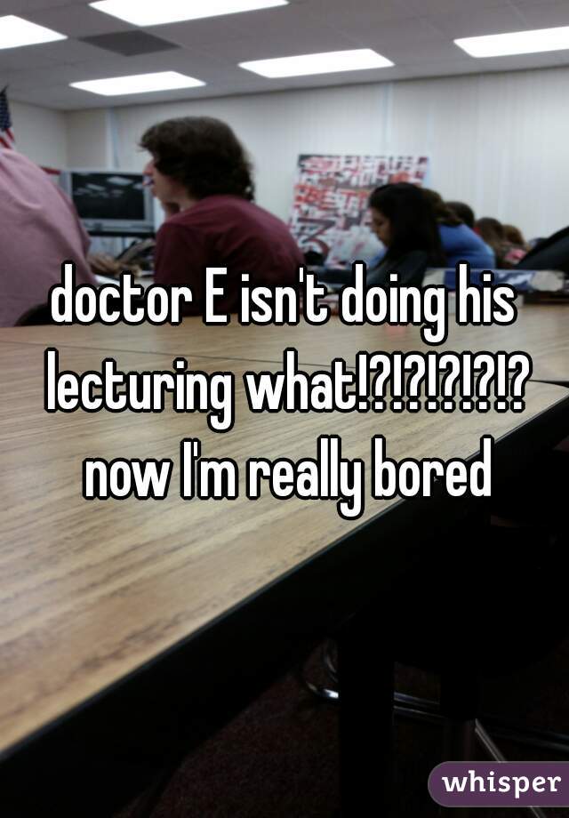 doctor E isn't doing his lecturing what!?!?!?!?!? now I'm really bored