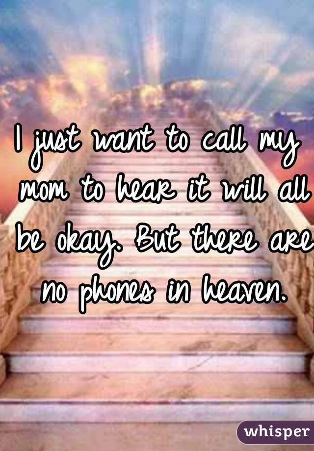 I just want to call my mom to hear it will all be okay. But there are no phones in heaven.