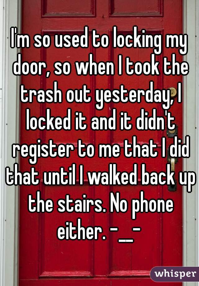 I'm so used to locking my door, so when I took the trash out yesterday, I locked it and it didn't register to me that I did that until I walked back up the stairs. No phone either. -__- 