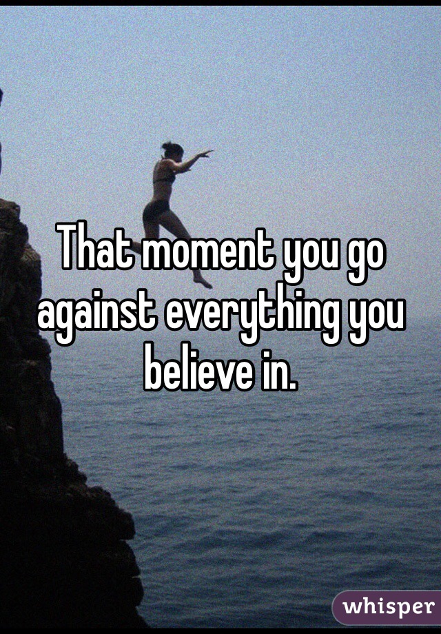 That moment you go against everything you believe in.