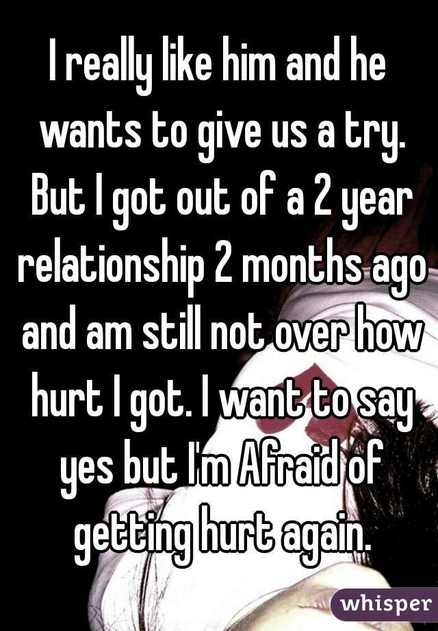 I really like him and he wants to give us a try. But I got out of a 2 year relationship 2 months ago and am still not over how hurt I got. I want to say yes but I'm Afraid of getting hurt again.