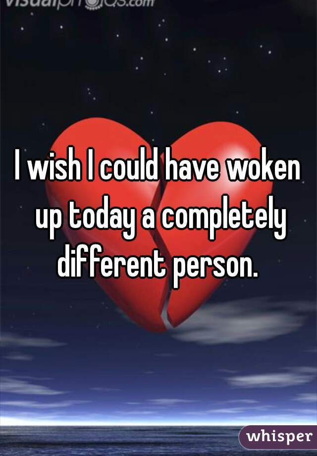 I wish I could have woken up today a completely different person. 