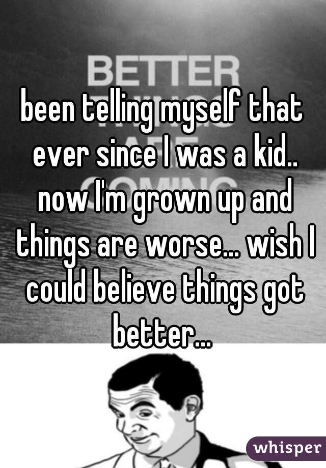 been telling myself that ever since I was a kid.. now I'm grown up and things are worse... wish I could believe things got better... 