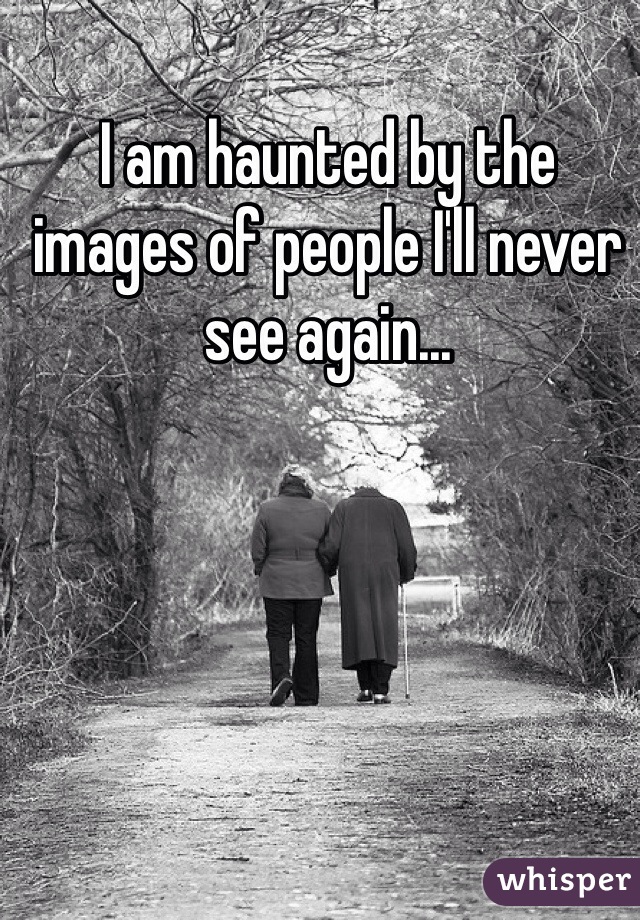 I am haunted by the images of people I'll never see again...