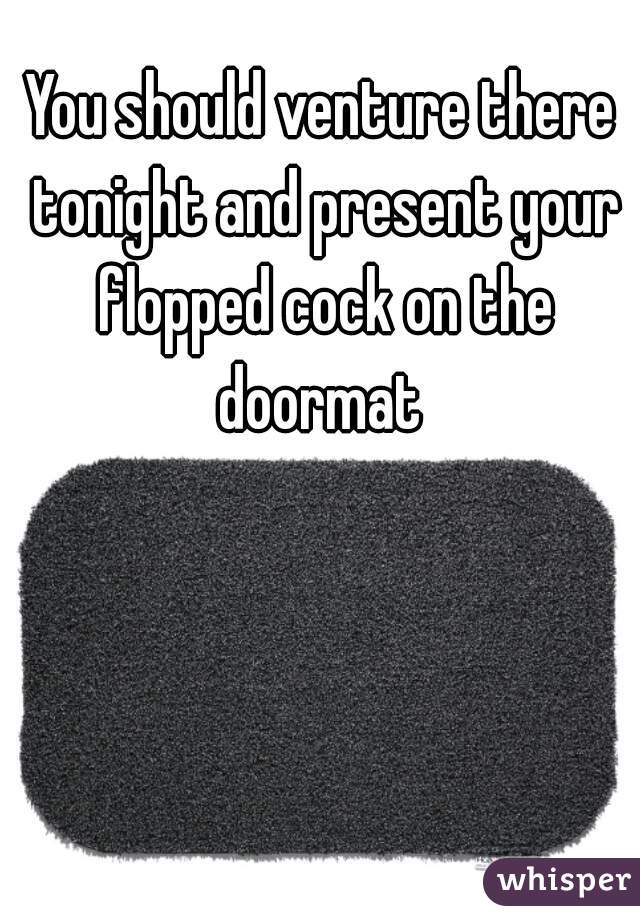 You should venture there tonight and present your flopped cock on the doormat 