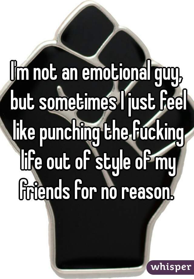I'm not an emotional guy, but sometimes I just feel like punching the fucking life out of style of my friends for no reason. 