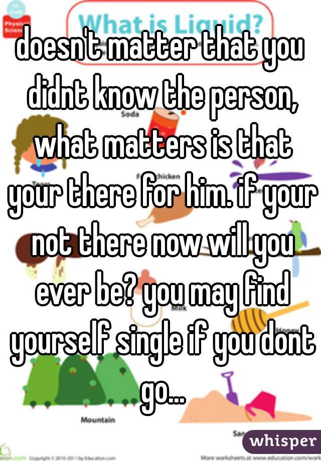 doesn't matter that you didnt know the person, what matters is that your there for him. if your not there now will you ever be? you may find yourself single if you dont go...