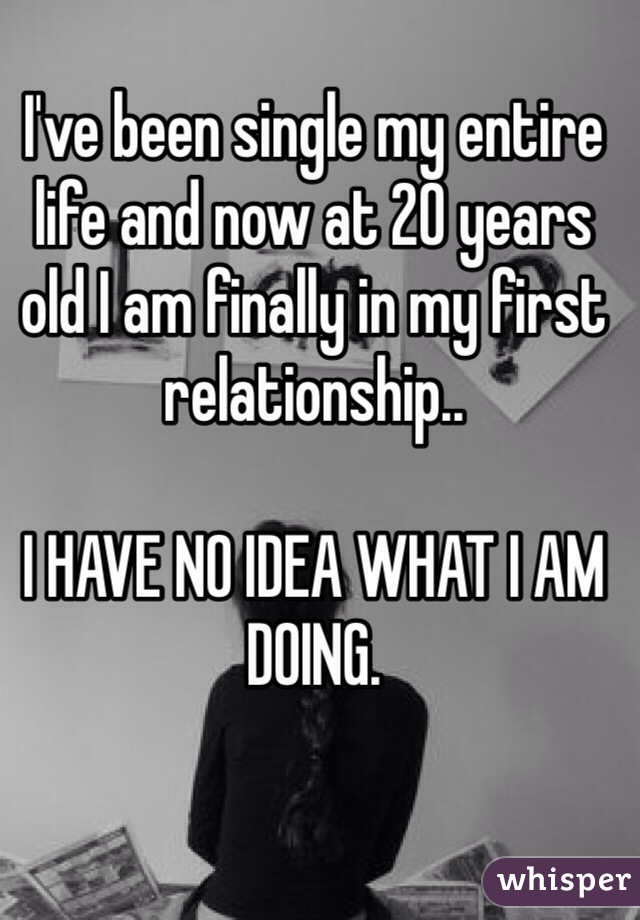 I've been single my entire life and now at 20 years old I am finally in my first relationship..

I HAVE NO IDEA WHAT I AM DOING.