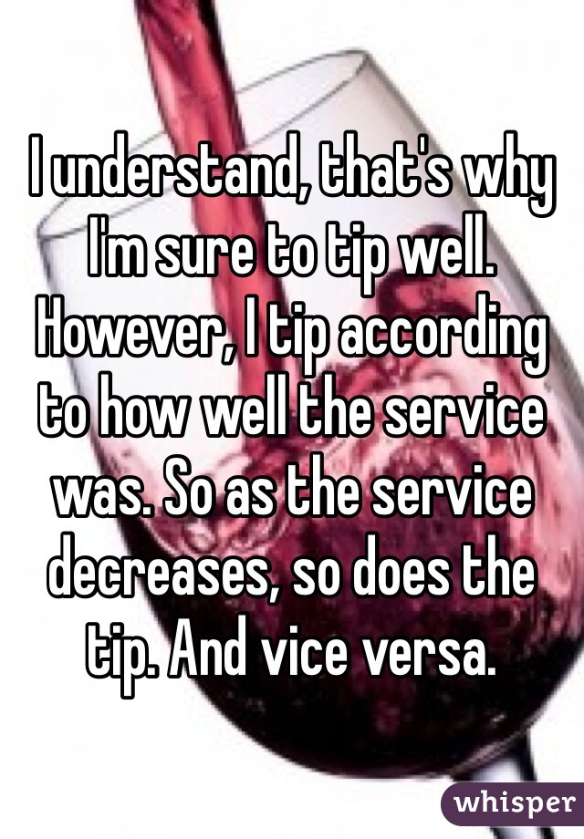 I understand, that's why I'm sure to tip well. However, I tip according to how well the service was. So as the service decreases, so does the tip. And vice versa. 