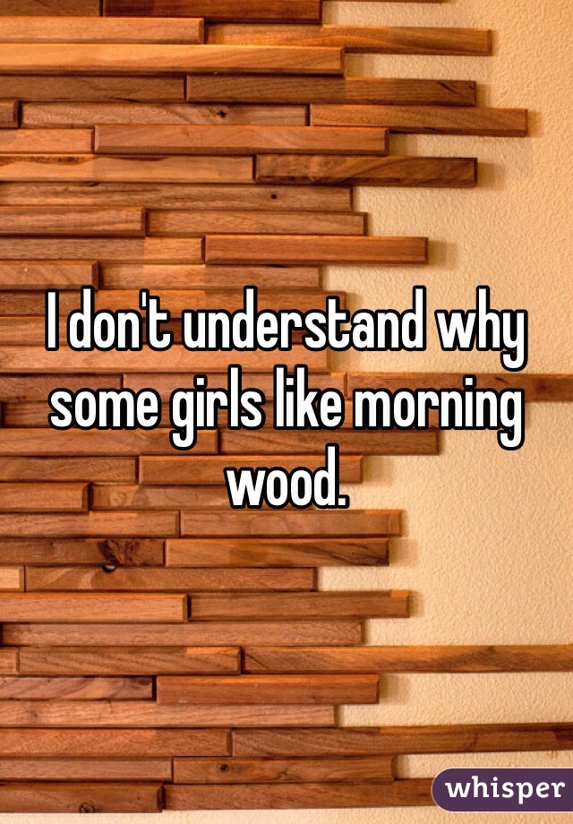 I don't understand why some girls like morning wood. 