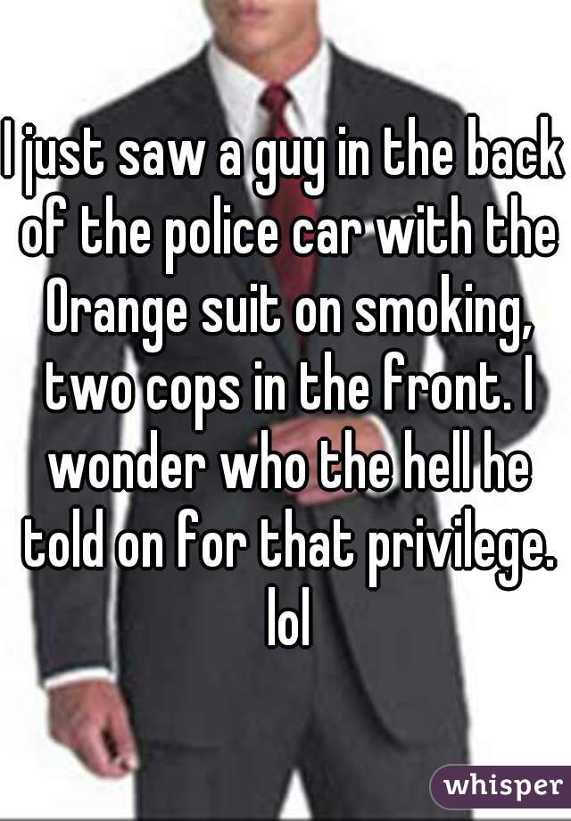 I just saw a guy in the back of the police car with the Orange suit on smoking, two cops in the front. I wonder who the hell he told on for that privilege. lol