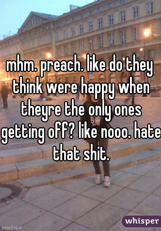 mhm. preach. like do they think were happy when theyre the only ones getting off? like nooo. hate that shit.