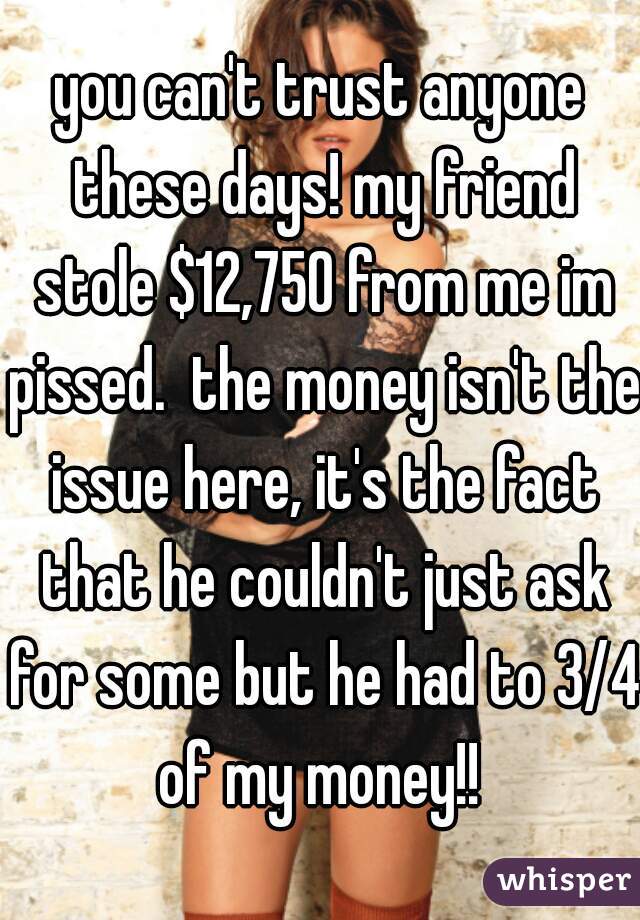 you can't trust anyone these days! my friend stole $12,750 from me im pissed.  the money isn't the issue here, it's the fact that he couldn't just ask for some but he had to 3/4 of my money!! 