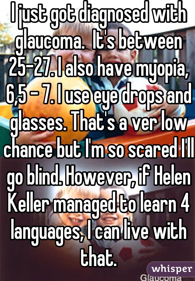 I just got diagnosed with glaucoma.  It's between 25-27. I also have myopia, 6,5 - 7. I use eye drops and glasses. That's a ver low chance but I'm so scared I'll go blind. However, if Helen Keller managed to learn 4 languages, I can live with that.