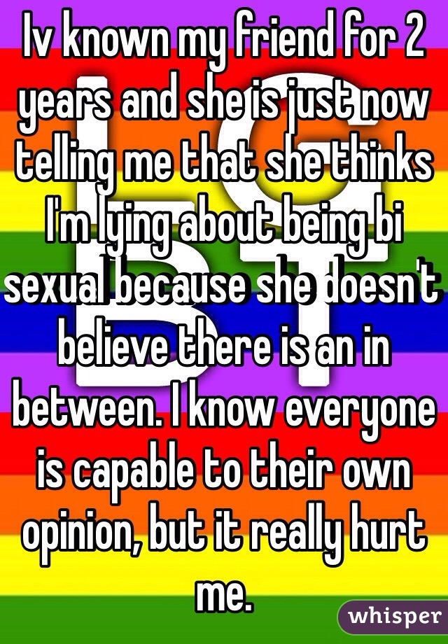 Iv known my friend for 2 years and she is just now telling me that she thinks I'm lying about being bi sexual because she doesn't believe there is an in between. I know everyone is capable to their own opinion, but it really hurt me. 