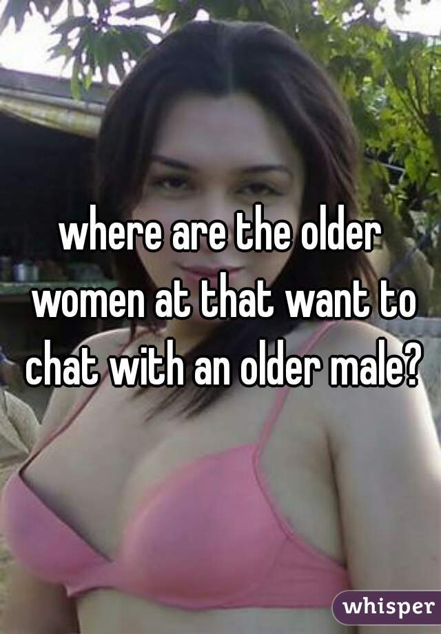 where are the older women at that want to chat with an older male?