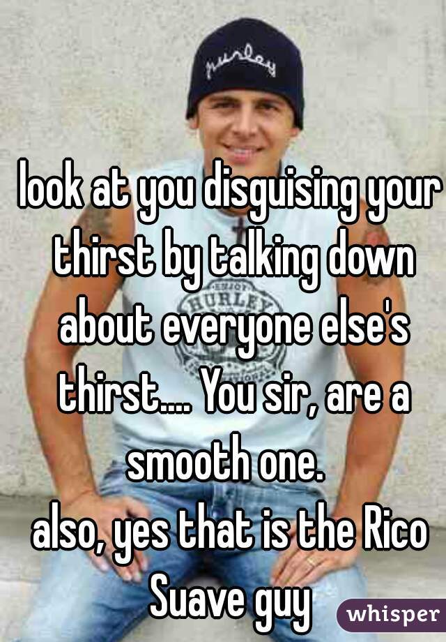 look at you disguising your thirst by talking down about everyone else's thirst.... You sir, are a smooth one.  


also, yes that is the Rico Suave guy 
