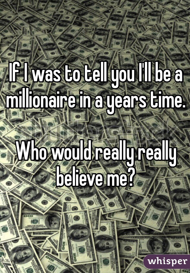 If I was to tell you I'll be a millionaire in a years time. 

Who would really really believe me? 