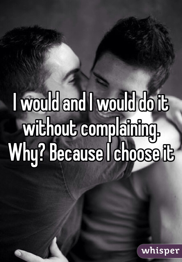 I would and I would do it without complaining. Why? Because I choose it 