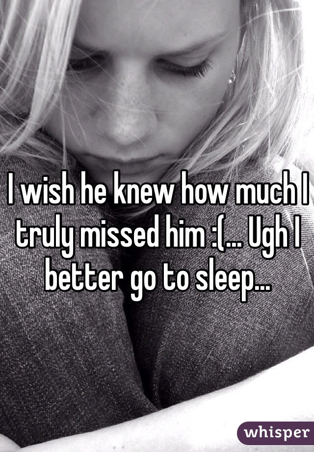 I wish he knew how much I truly missed him :(... Ugh I better go to sleep...