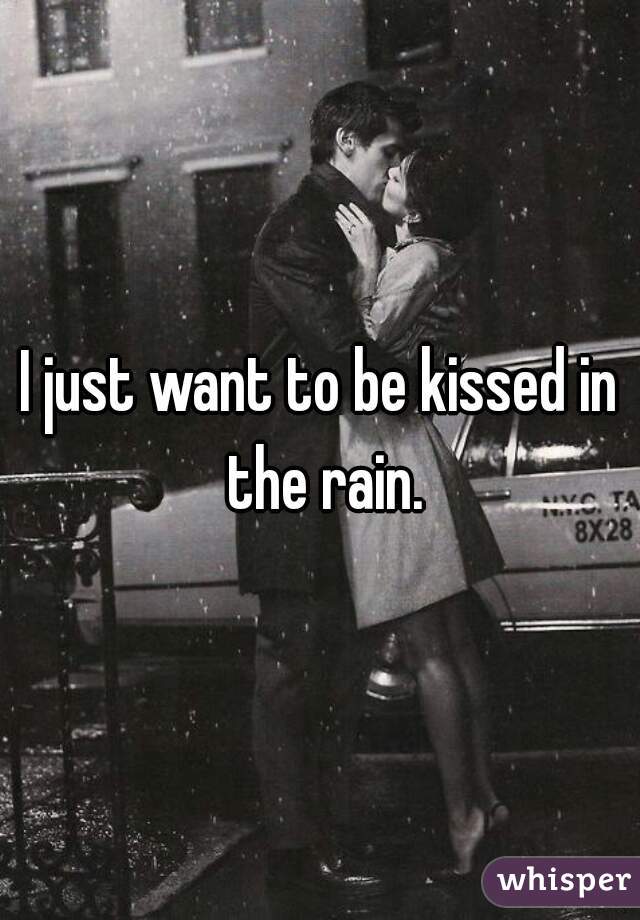 I just want to be kissed in the rain.