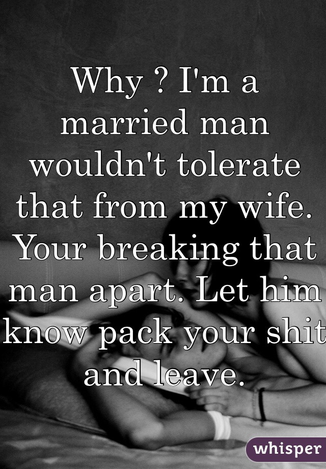Why ? I'm a married man wouldn't tolerate that from my wife. Your breaking that man apart. Let him know pack your shit and leave. 