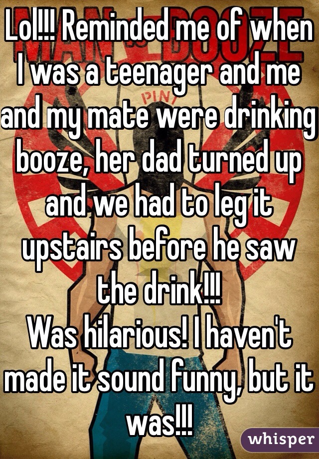 Lol!!! Reminded me of when I was a teenager and me and my mate were drinking booze, her dad turned up and we had to leg it upstairs before he saw the drink!!!
Was hilarious! I haven't made it sound funny, but it was!!!
