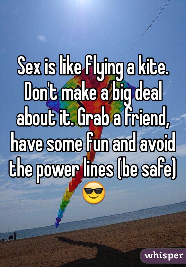 Sex is like flying a kite. Don't make a big deal about it. Grab a friend, have some fun and avoid the power lines (be safe) 😎