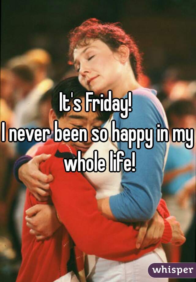 It's Friday! 
I never been so happy in my whole life!
