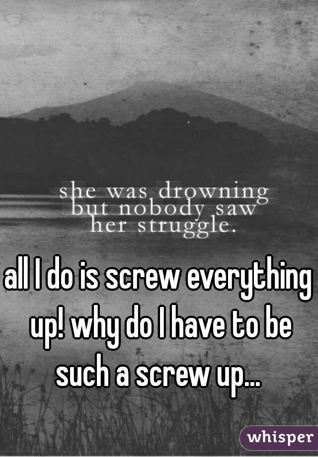 all I do is screw everything up! why do I have to be such a screw up... 
