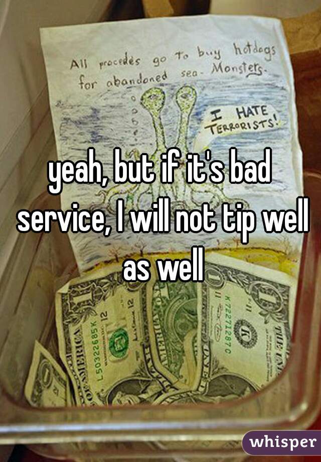 yeah, but if it's bad service, I will not tip well as well