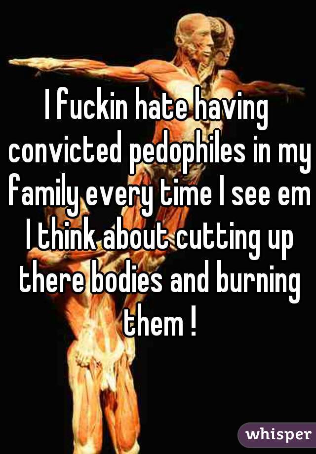 I fuckin hate having convicted pedophiles in my family every time I see em I think about cutting up there bodies and burning them !
