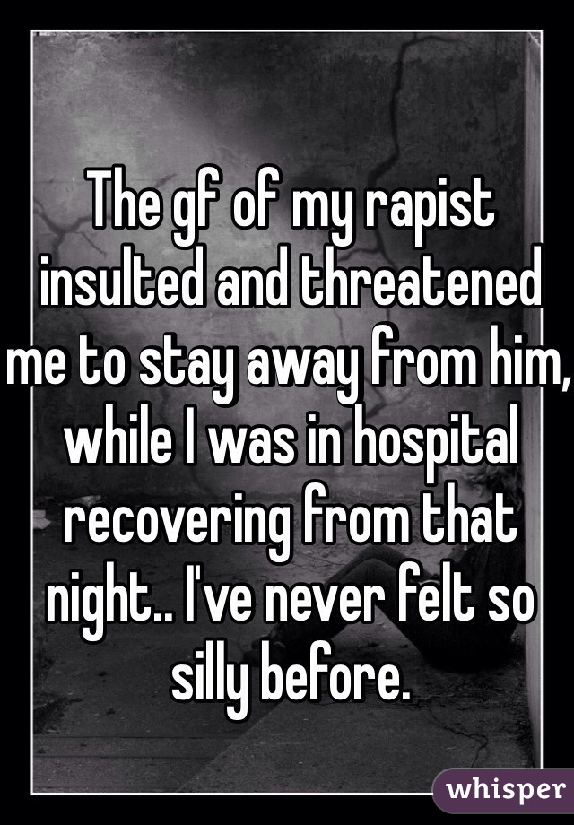 The gf of my rapist insulted and threatened me to stay away from him, while I was in hospital recovering from that night.. I've never felt so silly before. 