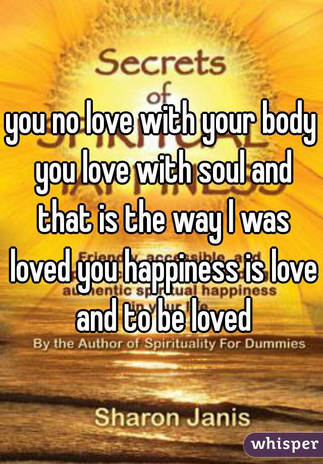 you no love with your body you love with soul and that is the way l was loved you happiness is love and to be loved