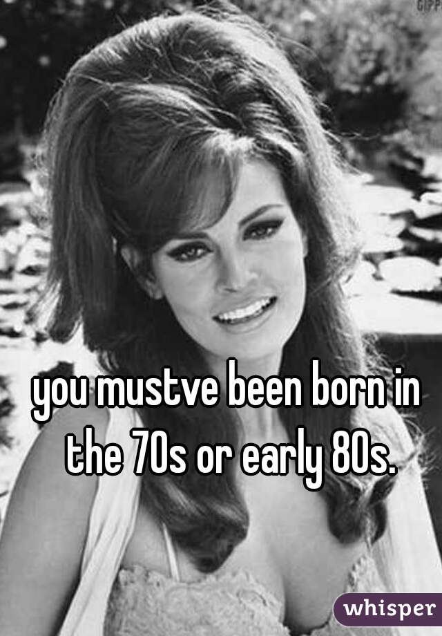 you mustve been born in the 70s or early 80s.