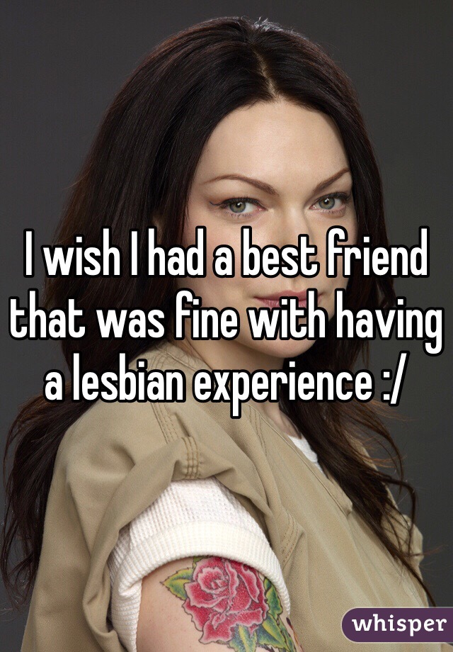 I wish I had a best friend that was fine with having a lesbian experience :/