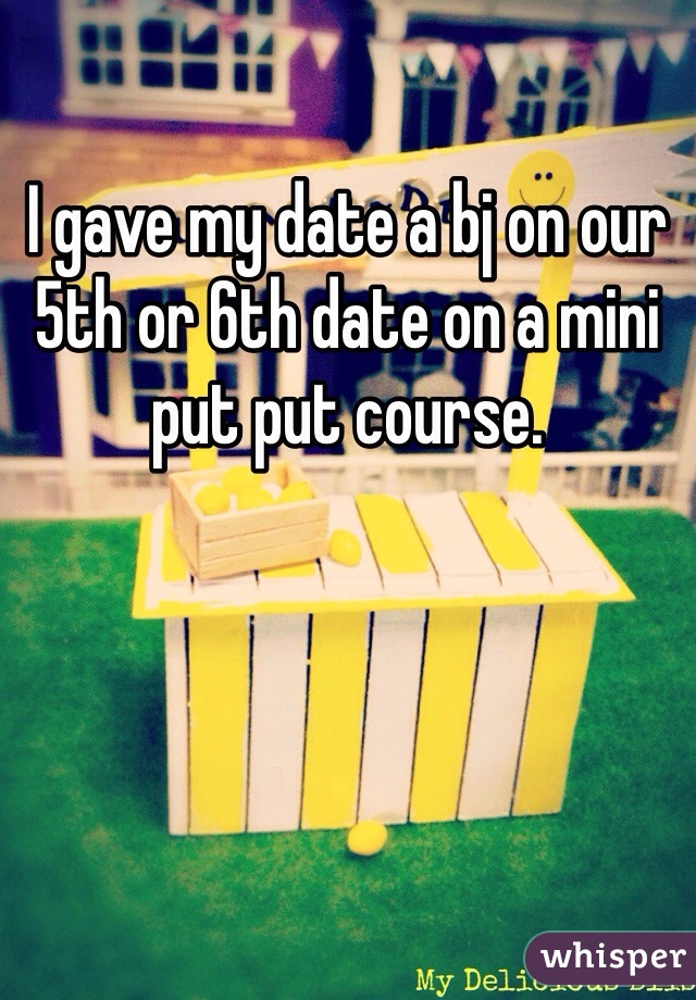I gave my date a bj on our 5th or 6th date on a mini put put course. 
