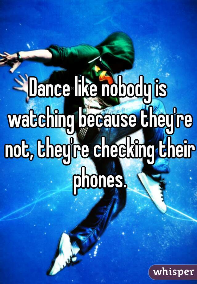 Dance like nobody is watching because they're not, they're checking their phones.