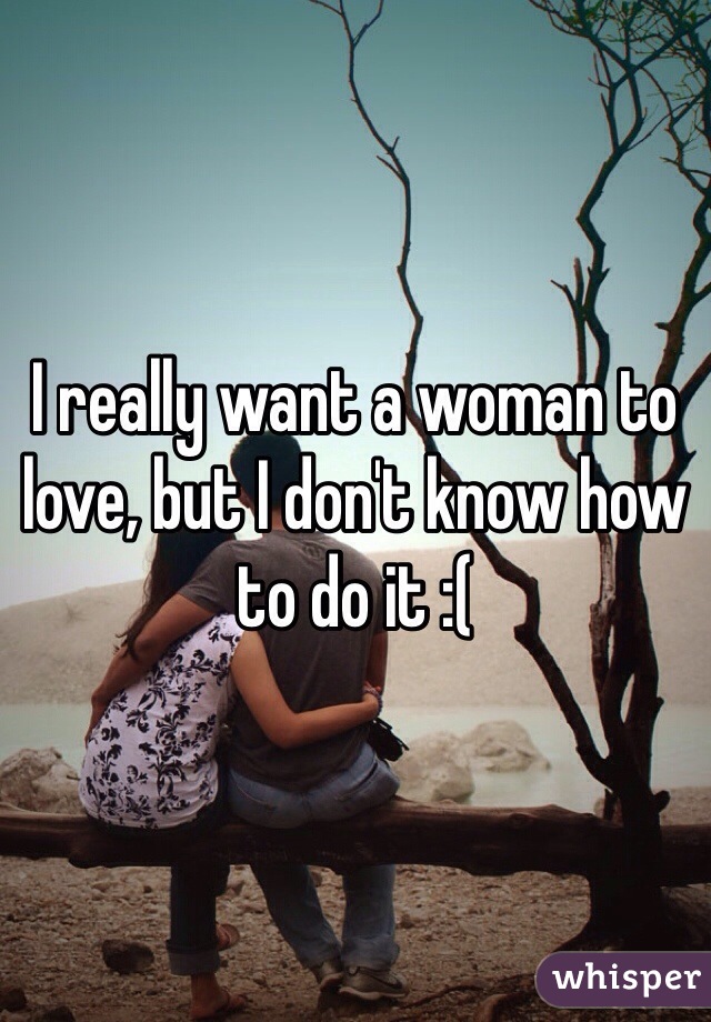 I really want a woman to love, but I don't know how to do it :(
