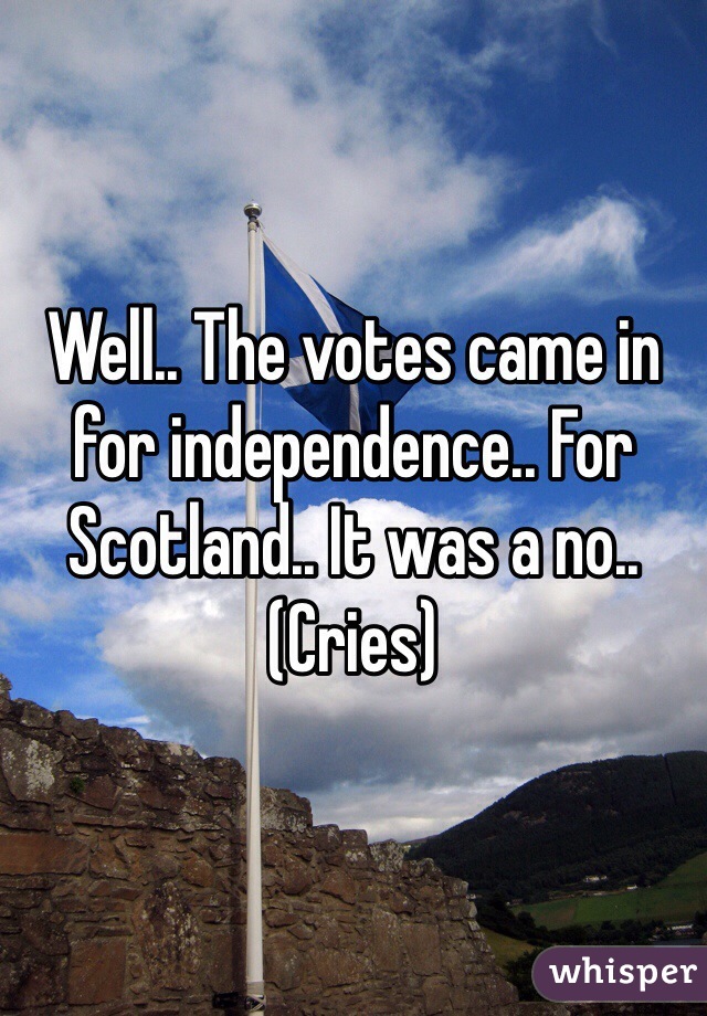 Well.. The votes came in for independence.. For Scotland.. It was a no.. (Cries)  