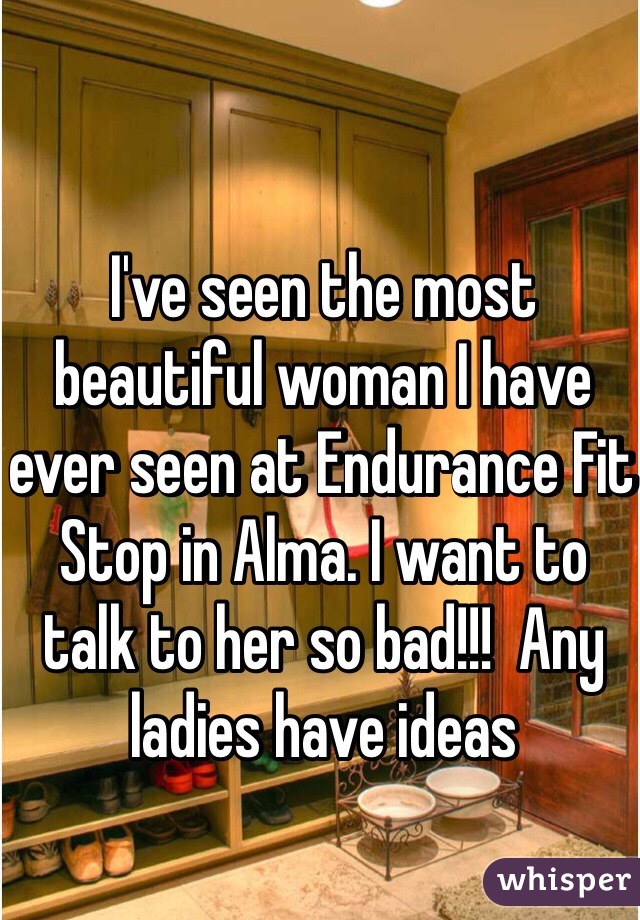I've seen the most beautiful woman I have ever seen at Endurance Fit Stop in Alma. I want to talk to her so bad!!!  Any ladies have ideas