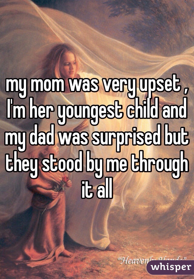 my mom was very upset , I'm her youngest child and my dad was surprised but they stood by me through it all 